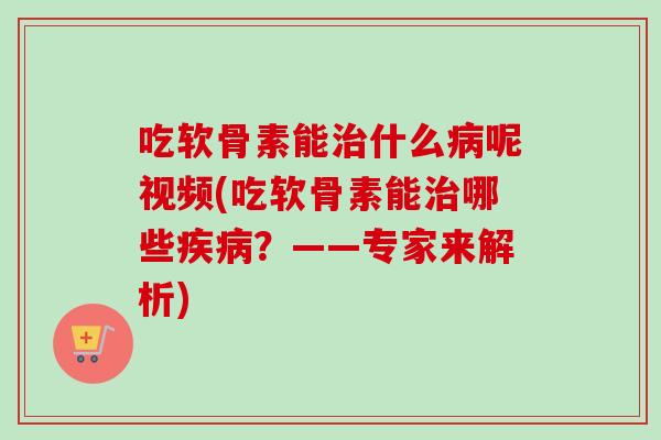 吃软骨素能治什么病呢视频(吃软骨素能治哪些疾病？——专家来解析)