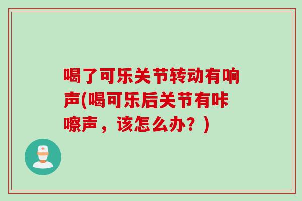 喝了可乐关节转动有响声(喝可乐后关节有咔嚓声，该怎么办？)