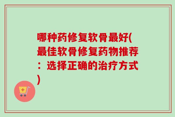 哪种药修复软骨最好(最佳软骨修复药物推荐：选择正确的治疗方式)