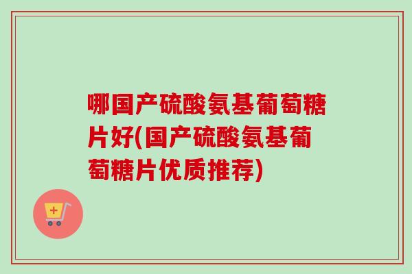 哪国产硫酸氨基葡萄糖片好(国产硫酸氨基葡萄糖片优质推荐)