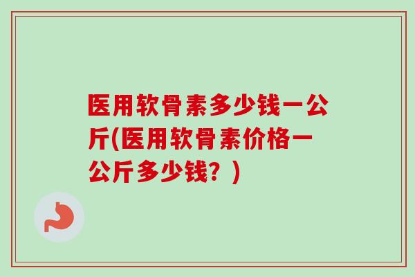 医用软骨素多少钱一公斤(医用软骨素价格一公斤多少钱？)