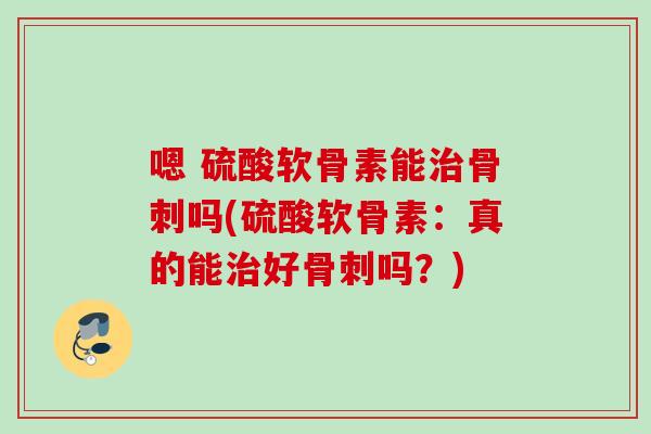 嗯 硫酸软骨素能治骨刺吗(硫酸软骨素：真的能治好骨刺吗？)