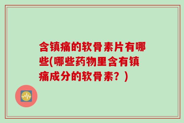 含镇痛的软骨素片有哪些(哪些药物里含有镇痛成分的软骨素？)