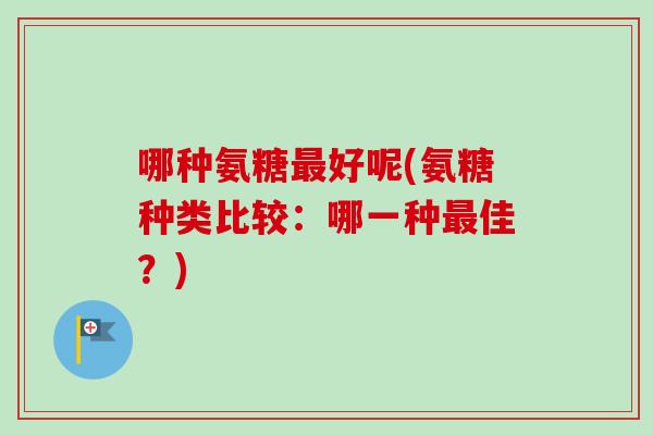 哪种氨糖好呢(氨糖种类比较:哪一种佳?) 哪种氨糖好呢(氨糖种类比较:哪一种佳?)