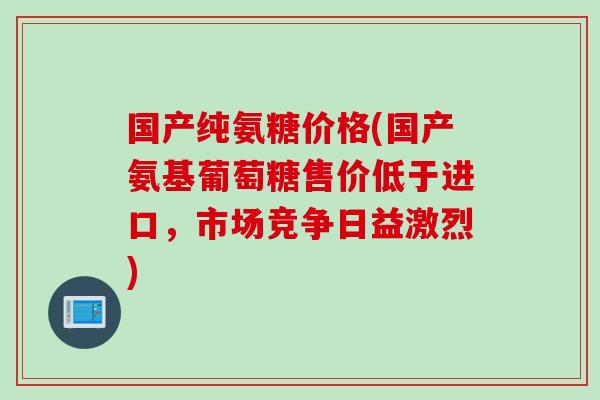 国产纯氨糖价格(国产氨基葡萄糖售价低于进口，市场竞争日益激烈)