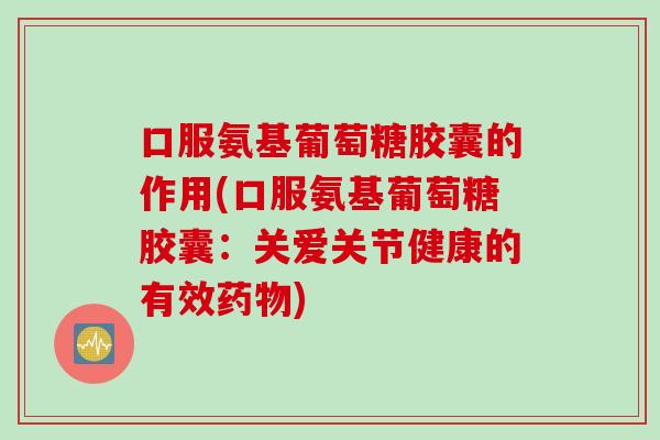 口服氨基葡萄糖胶囊的作用(口服氨基葡萄糖胶囊：关爱关节健康的有效药物)