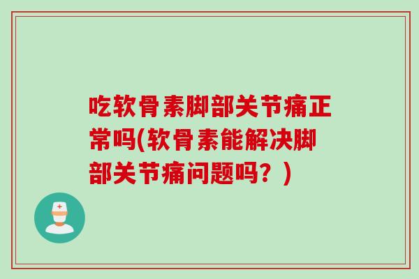 吃软骨素脚部关节痛正常吗(软骨素能解决脚部关节痛问题吗？)