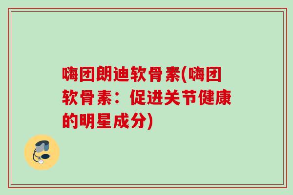 嗨团朗迪软骨素(嗨团软骨素：促进关节健康的明星成分)