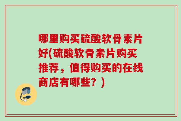 哪里购买硫酸软骨素片好(硫酸软骨素片购买推荐，值得购买的在线商店有哪些？)