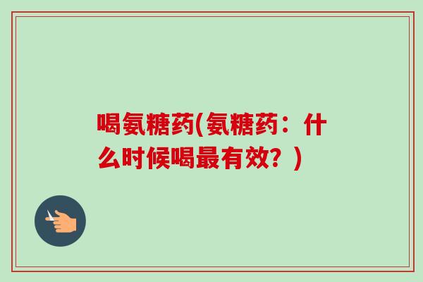 喝氨糖药(氨糖药：什么时候喝最有效？)