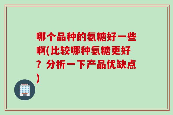 哪个品种的氨糖好一些啊(比较哪种氨糖更好？分析一下产品优缺点)