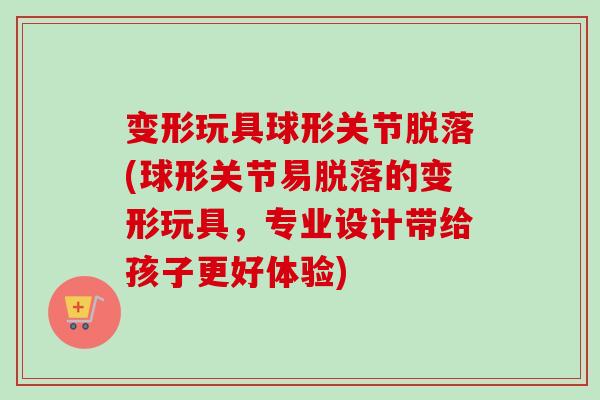 变形玩具球形关节脱落(球形关节易脱落的变形玩具，专业设计带给孩子更好体验)