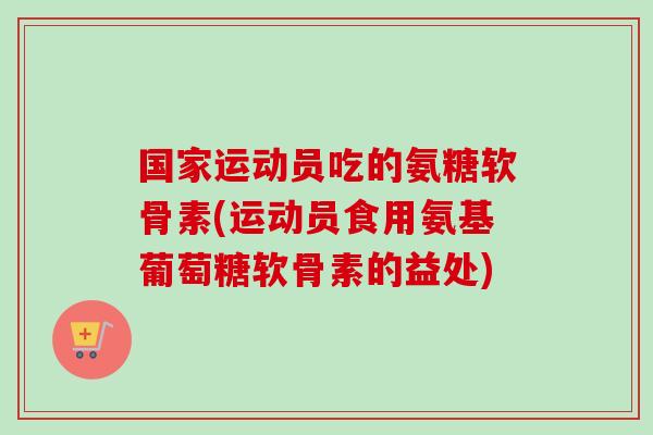 国家运动员吃的氨糖软骨素(运动员食用氨基葡萄糖软骨素的益处)