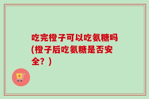 吃完橙子可以吃氨糖吗(橙子后吃氨糖是否安全？)