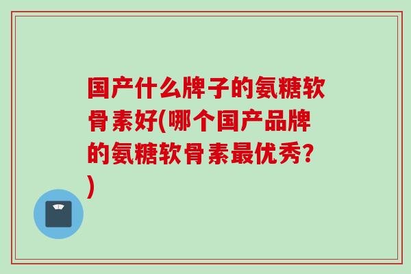 国产什么牌子的氨糖软骨素好(哪个国产品牌的氨糖软骨素优秀?) 国产什么牌子的氨糖软骨素好(哪个国产品牌的氨糖软骨素优秀?)