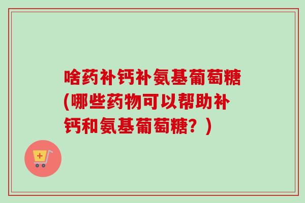 啥药补钙补氨基葡萄糖(哪些药物可以帮助补钙和氨基葡萄糖？)