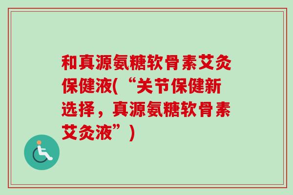 和真源氨糖软骨素艾灸保健液(“关节保健新选择，真源氨糖软骨素艾灸液”)