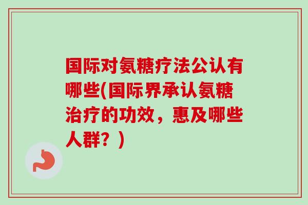 国际对氨糖疗法公认有哪些(国际界承认氨糖治疗的功效，惠及哪些人群？)