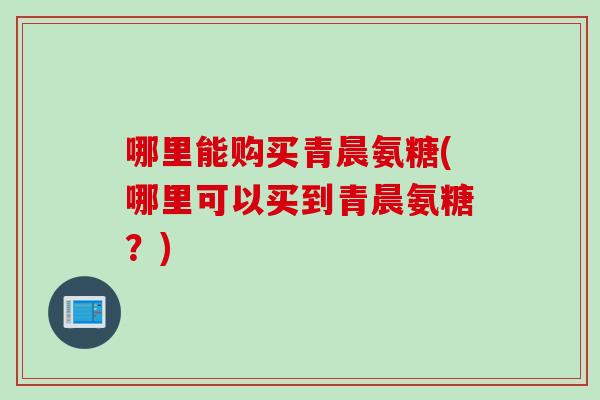 哪里能购买青晨氨糖(哪里可以买到青晨氨糖？)
