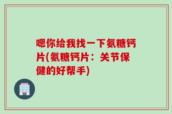 嗯你给我找一下氨糖钙片(氨糖钙片：关节保健的好帮手)