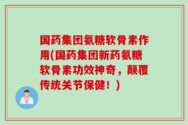国药集团氨糖软骨素作用(国药集团新药氨糖软骨素功效神奇，颠覆传统关节保健！)