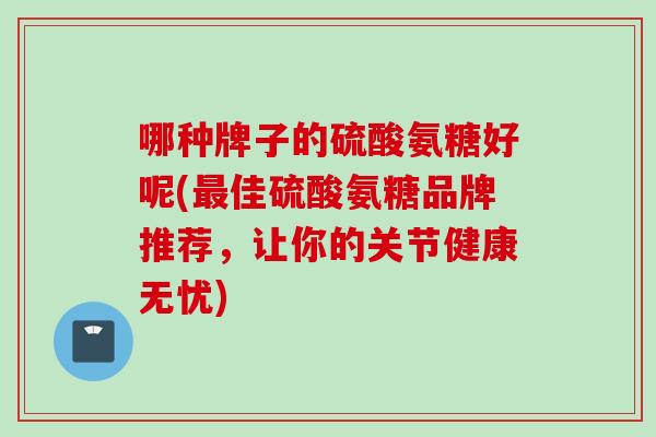 哪种牌子的硫酸氨糖好呢(最佳硫酸氨糖品牌推荐，让你的关节健康无忧)