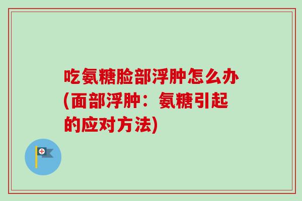 吃氨糖脸部浮肿怎么办(面部浮肿:氨糖引起的应对方法) 吃氨糖脸部浮肿怎么办(面部浮肿:氨糖引起的应对方法)