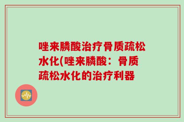唑来膦酸治疗骨质疏松水化(唑来膦酸：骨质疏松水化的治疗利器