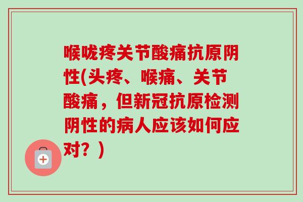 喉咙疼关节酸痛抗原阴性(头疼、喉痛、关节酸痛，但新冠抗原检测阴性的病人应该如何应对？)