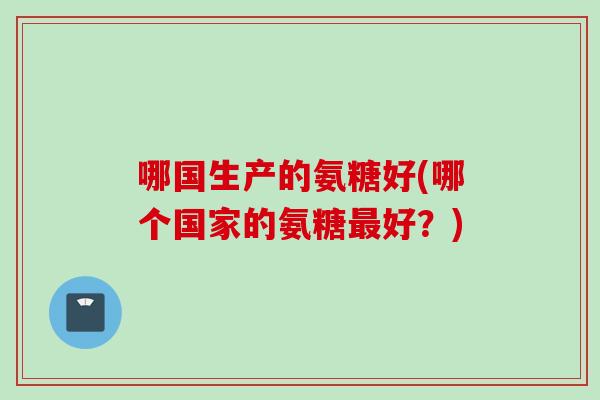 哪国生产的氨糖好(哪个国家的氨糖好？)