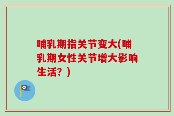 哺乳期指关节变大(哺乳期女性关节增大影响生活？)