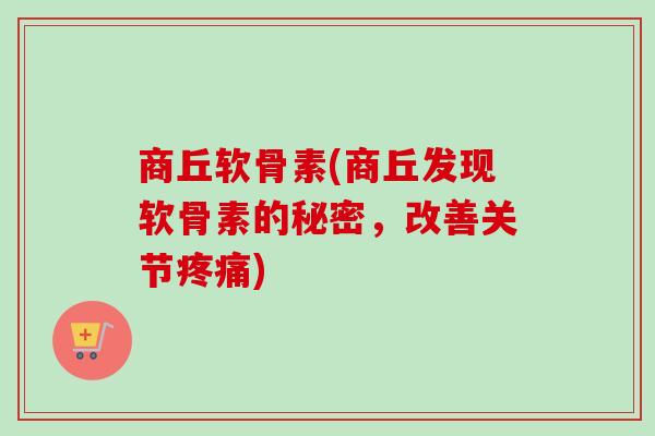 商丘软骨素(商丘发现软骨素的秘密，改善关节疼痛)