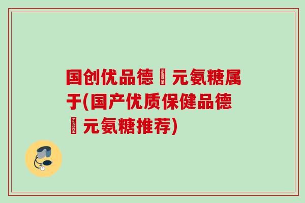 国创优品德蓇元氨糖属于(国产优质保健品德蓇元氨糖推荐)