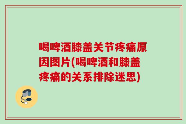 喝啤酒膝盖关节疼痛原因图片(喝啤酒和膝盖疼痛的关系排除迷思)