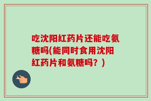 吃沈阳红药片还能吃氨糖吗(能同时食用沈阳红药片和氨糖吗？)
