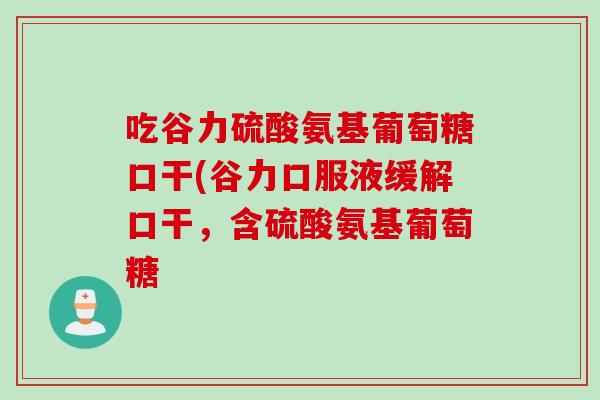 吃谷力硫酸氨基葡萄糖口干(谷力口服液缓解口干，含硫酸氨基葡萄糖