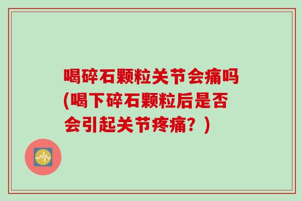 喝碎石颗粒关节会痛吗(喝下碎石颗粒后是否会引起关节?) 喝碎石颗粒关节会痛吗(喝下碎石颗粒后是否会引起关节?)