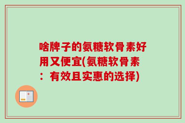 啥牌子的氨糖软骨素好用又便宜(氨糖软骨素：有效且实惠的选择)