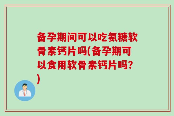 备孕期间可以吃氨糖软骨素钙片吗(备孕期可以食用软骨素钙片吗？)