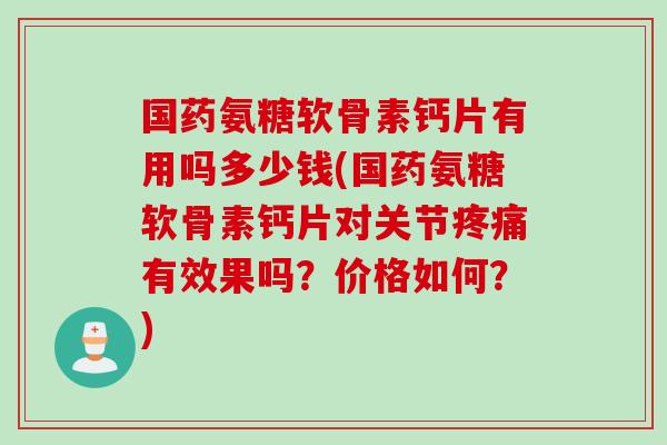 国药氨糖软骨素钙片有用吗多少钱(国药氨糖软骨素钙片对关节疼痛有效果吗？价格如何？)