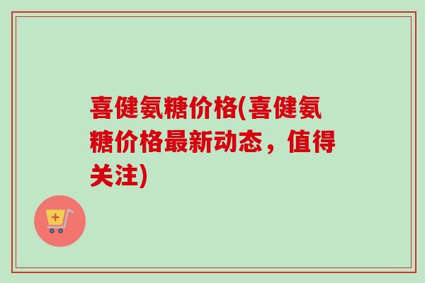 喜健氨糖价格(喜健氨糖价格最新动态，值得关注)