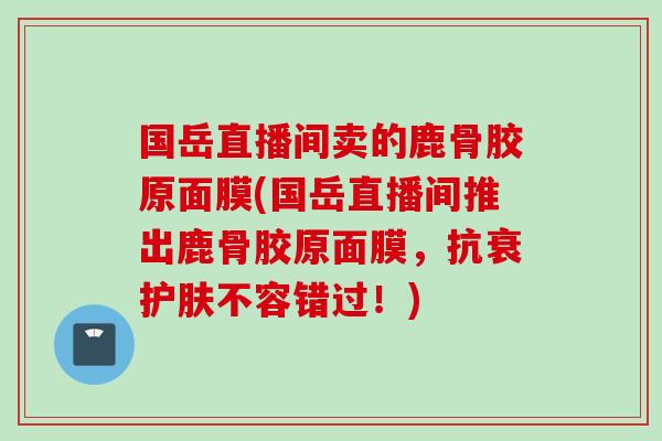 国岳直播间卖的鹿骨胶原面膜(国岳直播间推出鹿骨胶原面膜，抗衰护肤不容错过！)