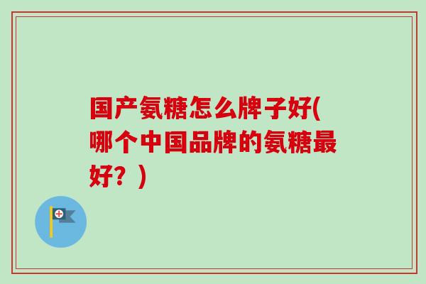 国产氨糖怎么牌子好(哪个中国品牌的氨糖最好？)