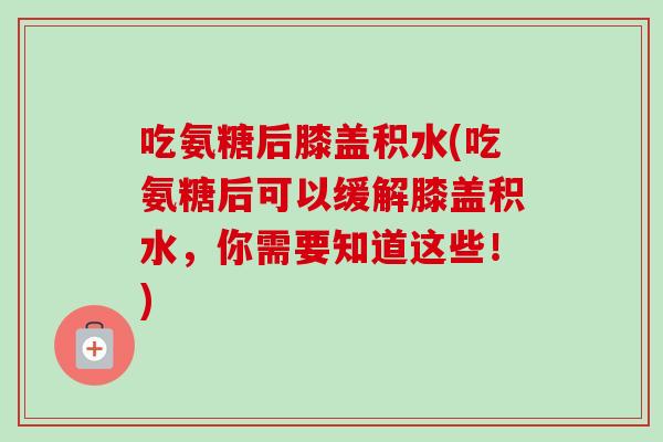 吃氨糖后膝盖积水(吃氨糖后可以缓解膝盖积水，你需要知道这些！)
