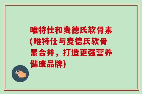 唯特仕和麦德氏软骨素(唯特仕与麦德氏软骨素合并，打造更强营养健康品牌)