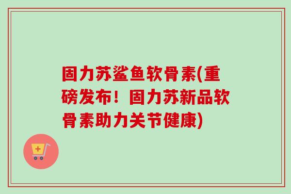 固力苏鲨鱼软骨素(重磅发布！固力苏新品软骨素助力关节健康)