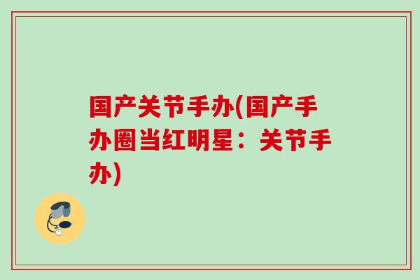 国产关节手办(国产手办圈当红明星：关节手办)