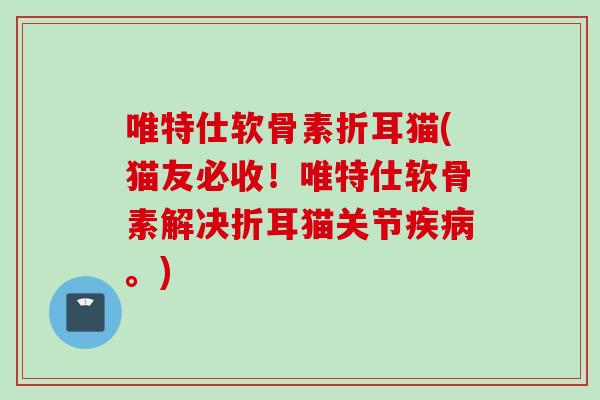 唯特仕软骨素折耳猫(猫友必收！唯特仕软骨素解决折耳猫关节疾病。)