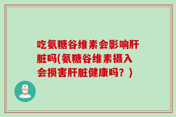 吃氨糖谷维素会影响肝脏吗(氨糖谷维素摄入会损害肝脏健康吗？)