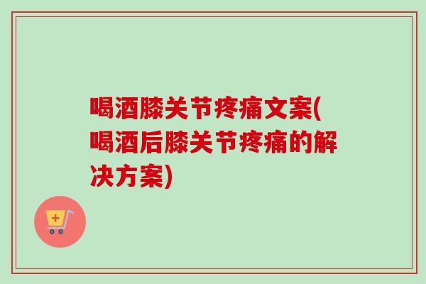 喝酒膝关节疼痛文案(喝酒后膝关节疼痛的解决方案)